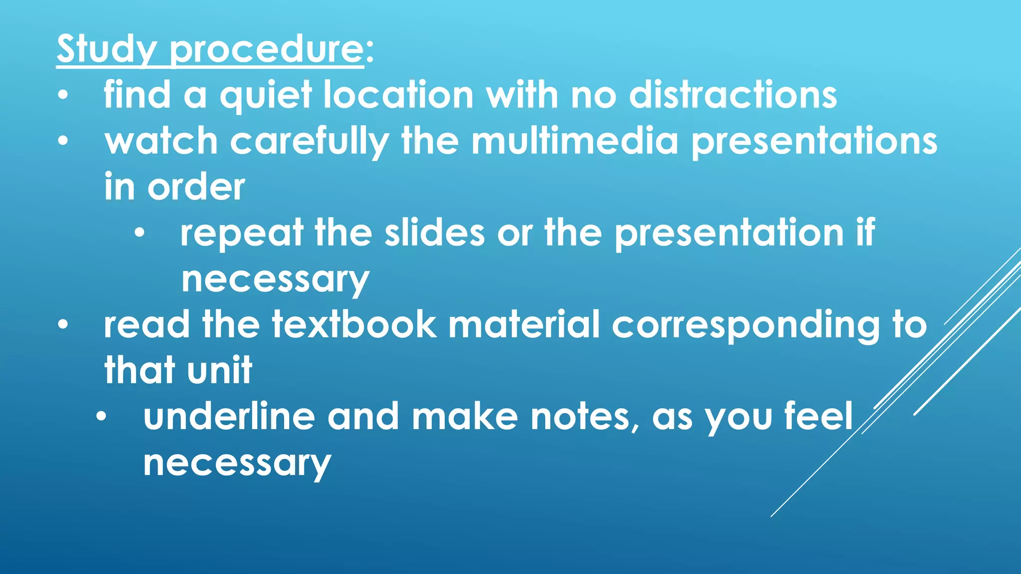 Study procedure:
• find a quiet location with no distractions
• watch carefully the multimedia presentations
in order
• repeat the slides or the presentation if
necessary
• read the textbook material corresponding to
that unit
• underline and make notes, as you feel
necessary
 