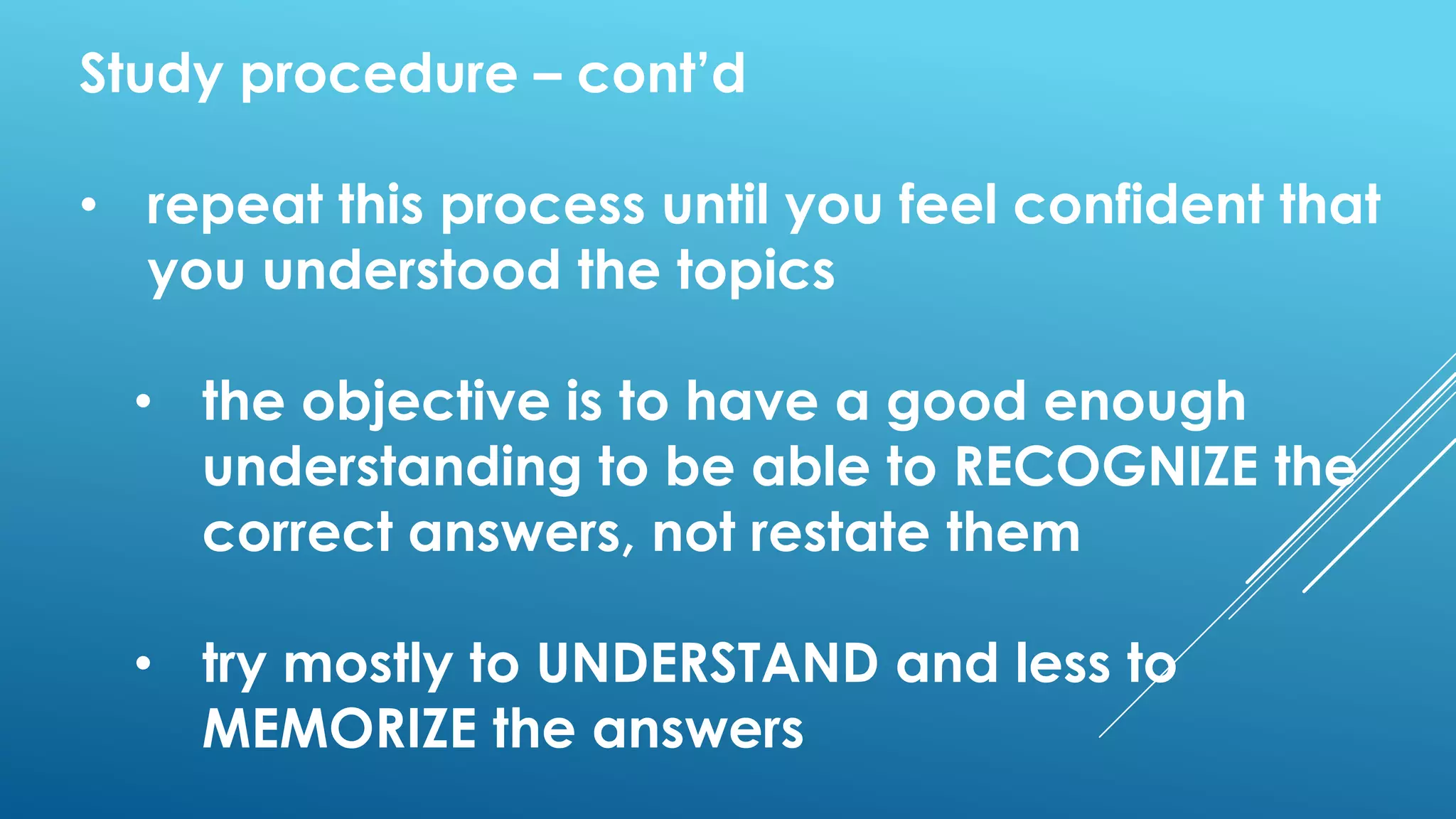 Study procedure – cont’d
• repeat this process until you feel confident that
you understood the topics
• the objective is to have a good enough
understanding to be able to RECOGNIZE the
correct answers, not restate them
• try mostly to UNDERSTAND and less to
MEMORIZE the answers
 