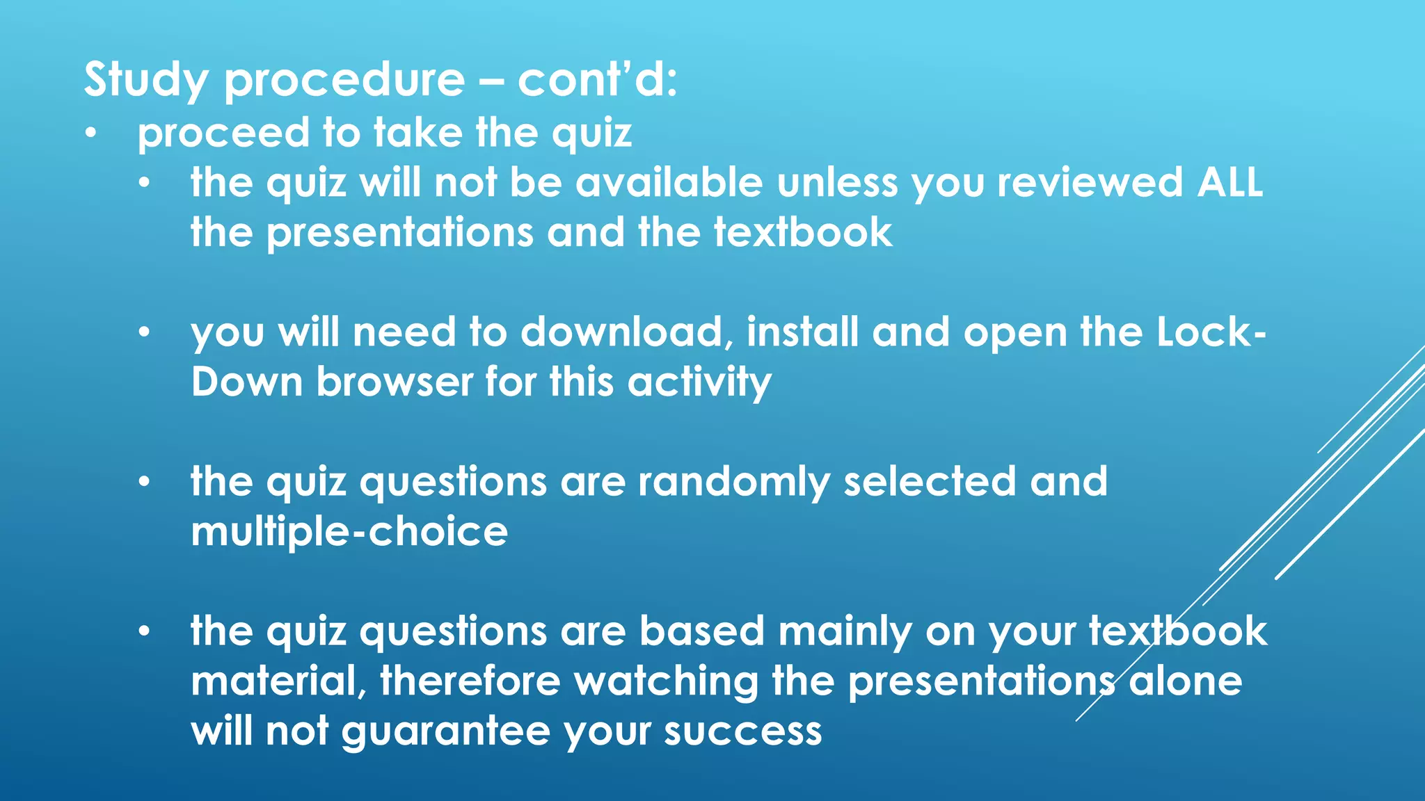 Study procedure – cont’d:
• proceed to take the quiz
• the quiz will not be available unless you reviewed ALL
the presentations and the textbook
• you will need to download, install and open the Lock-
Down browser for this activity
• the quiz questions are randomly selected and
multiple-choice
• the quiz questions are based mainly on your textbook
material, therefore watching the presentations alone
will not guarantee your success
 
