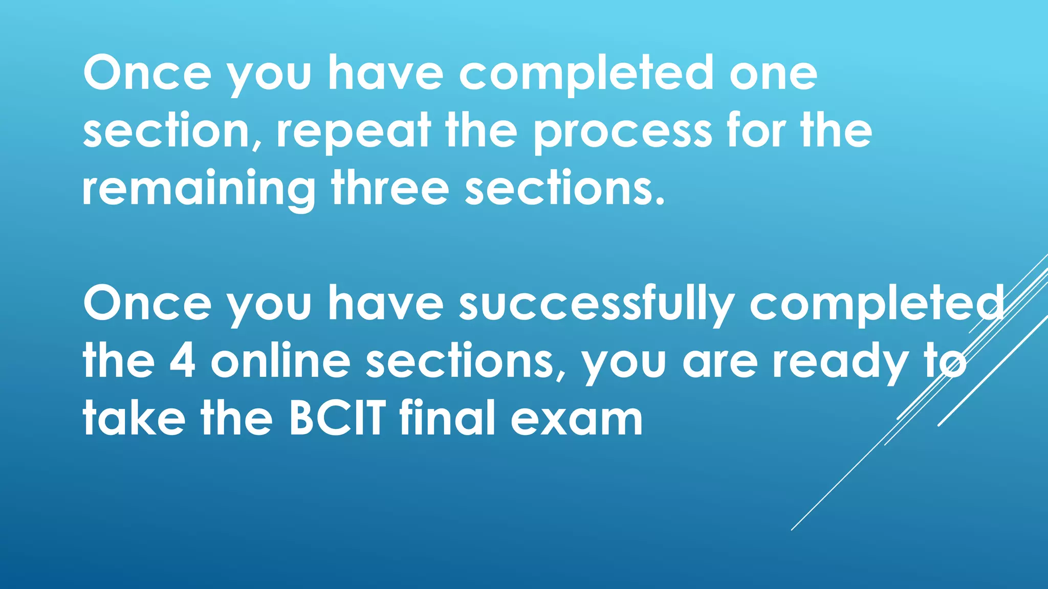 Once you have completed one
section, repeat the process for the
remaining three sections.
Once you have successfully completed
the 4 online sections, you are ready to
take the BCIT final exam
 