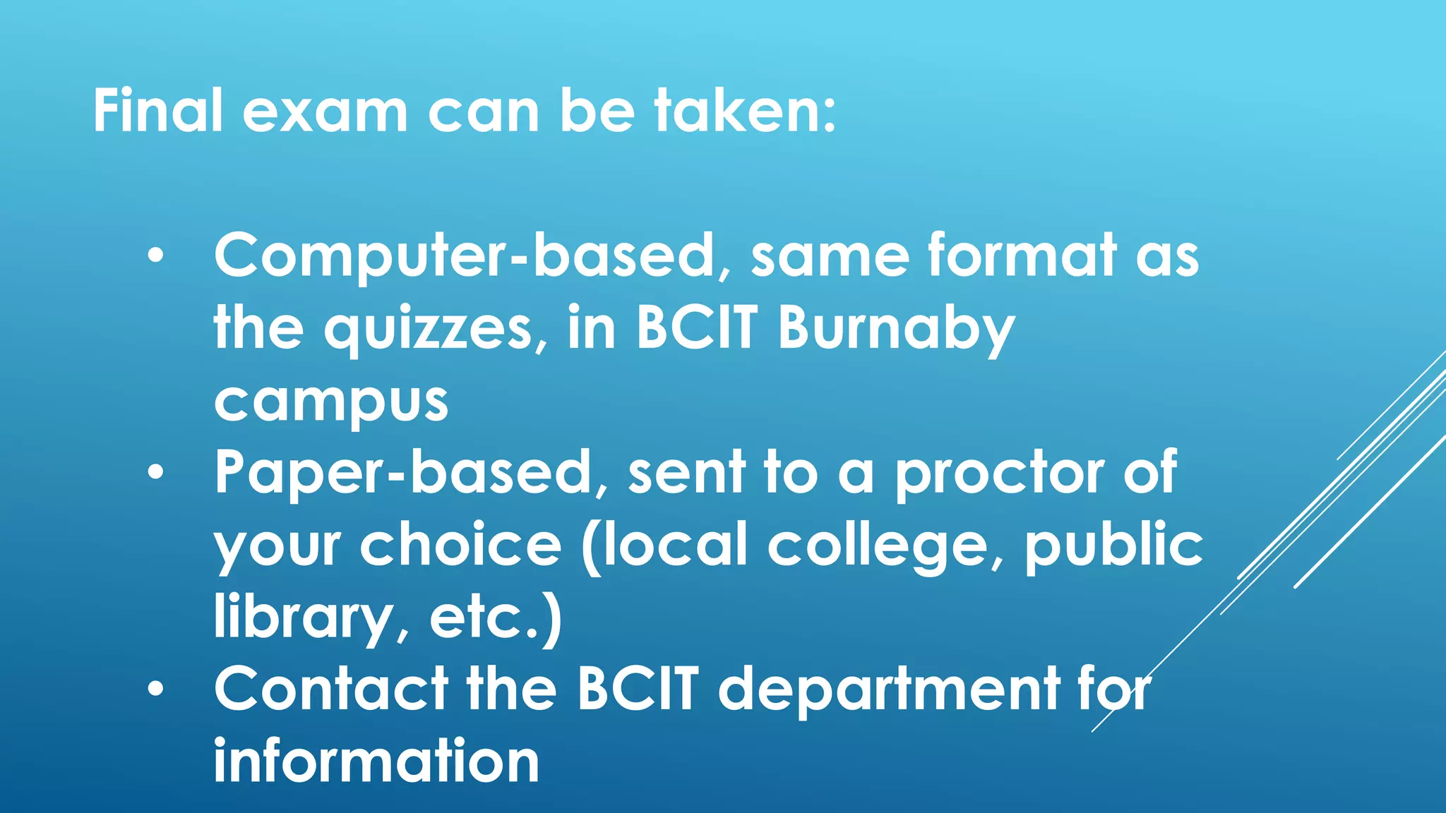 Final exam can be taken:
• Computer-based, same format as
the quizzes, in BCIT Burnaby
campus
• Paper-based, sent to a proctor of
your choice (local college, public
library, etc.)
• Contact the BCIT department for
information
 
