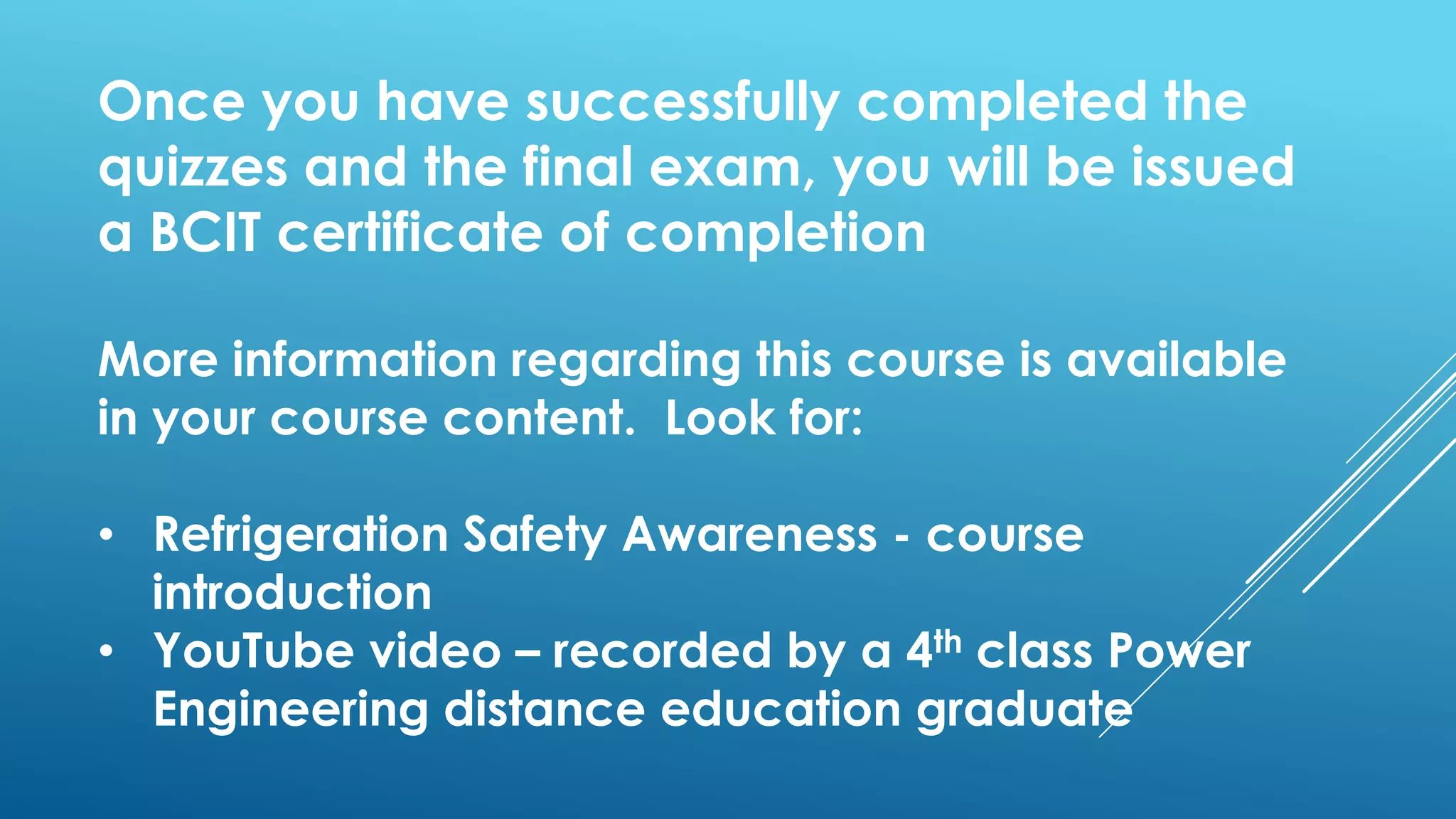 Once you have successfully completed the
quizzes and the final exam, you will be issued
a BCIT certificate of completion
More information regarding this course is available
in your course content. Look for:
• Refrigeration Safety Awareness - course
introduction
• YouTube video – recorded by a 4th class Power
Engineering distance education graduate
 