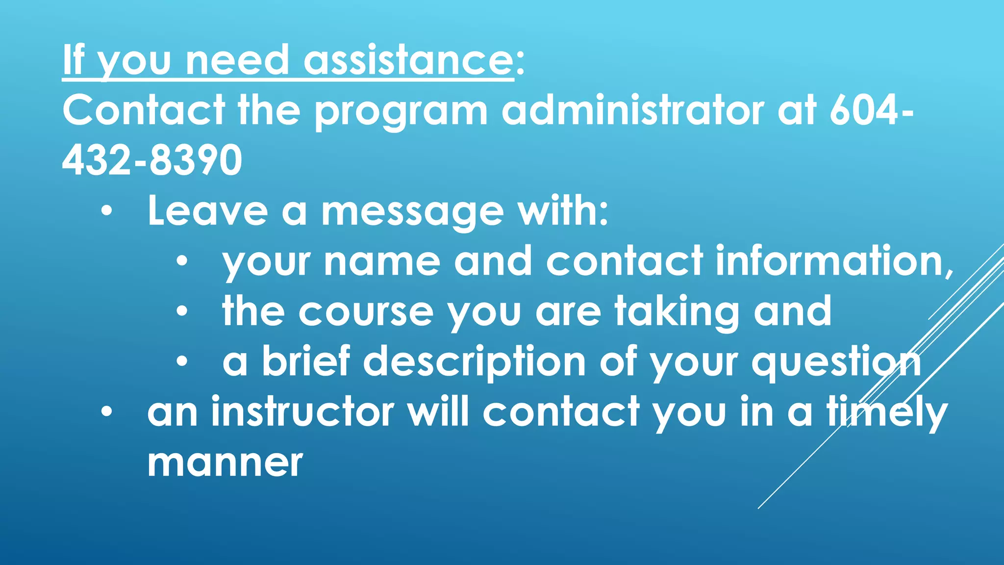 If you need assistance:
Contact the program administrator at 604-
432-8390
• Leave a message with:
• your name and contact information,
• the course you are taking and
• a brief description of your question
• an instructor will contact you in a timely
manner
 