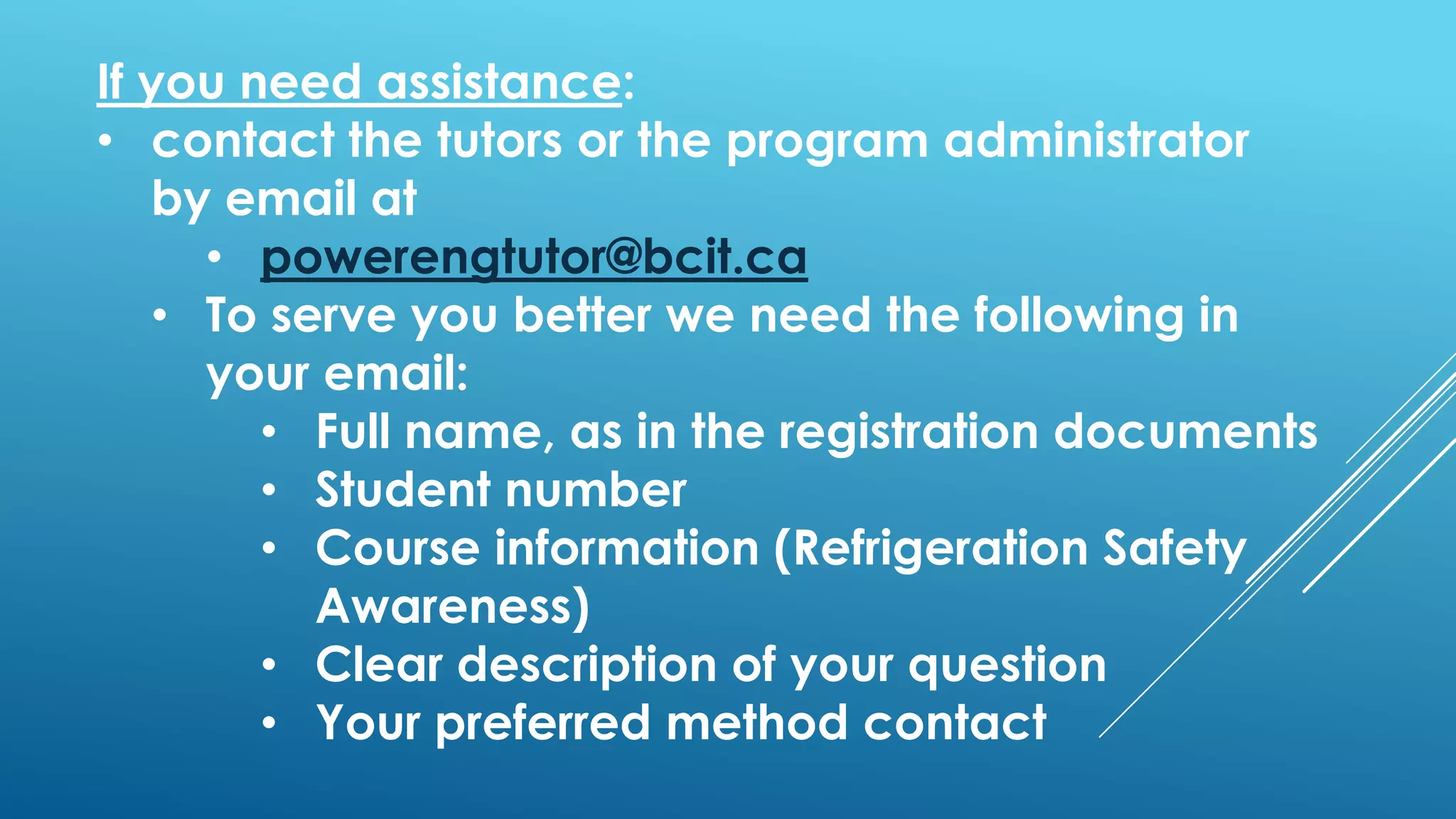 If you need assistance:
• contact the tutors or the program administrator
by email at
• powerengtutor@bcit.ca
• To serve you better we need the following in
your email:
• Full name, as in the registration documents
• Student number
• Course information (Refrigeration Safety
Awareness)
• Clear description of your question
• Your preferred method contact
 