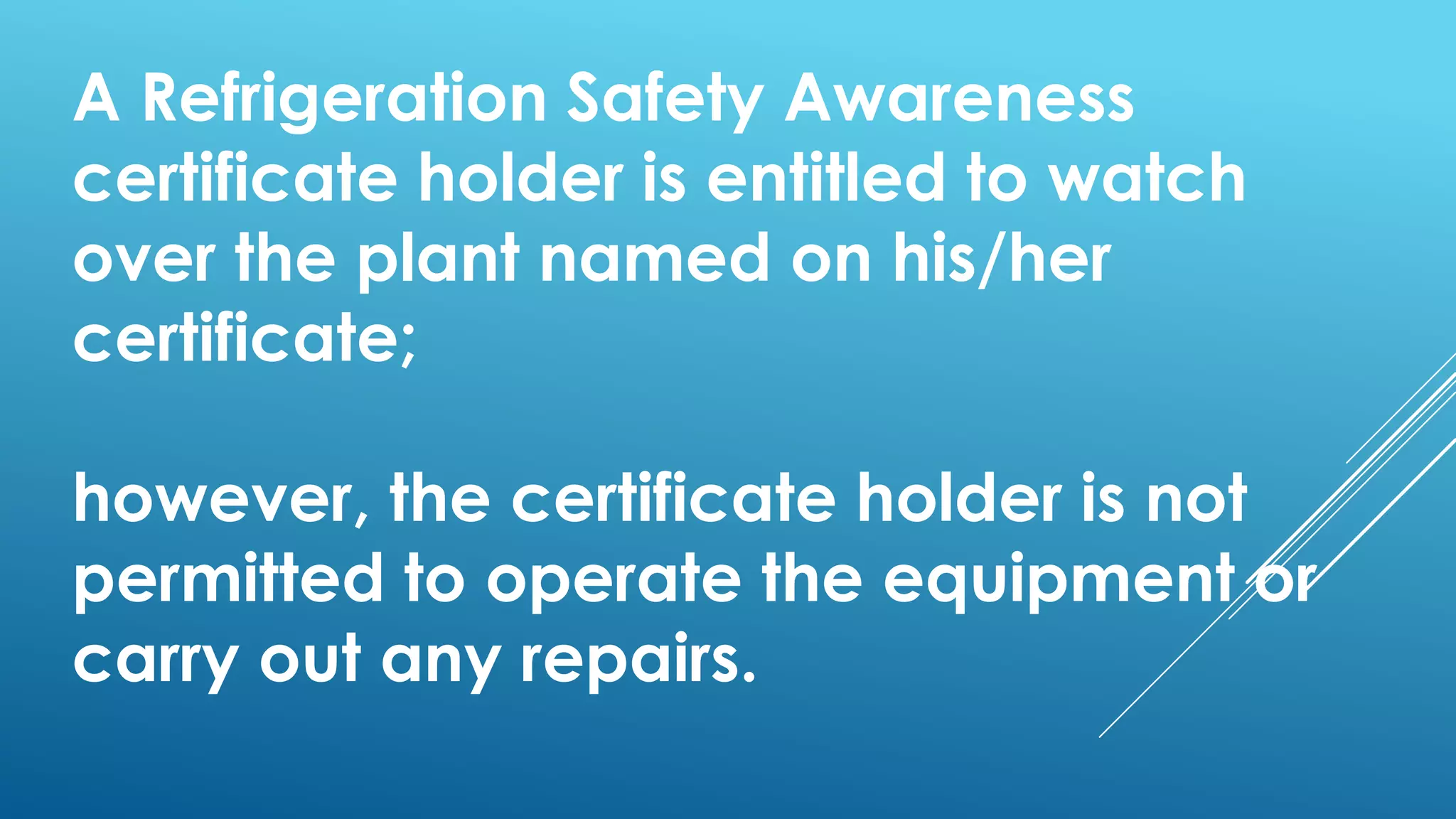 A Refrigeration Safety Awareness
certificate holder is entitled to watch
over the plant named on his/her
certificate;
however, the certificate holder is not
permitted to operate the equipment or
carry out any repairs.
 