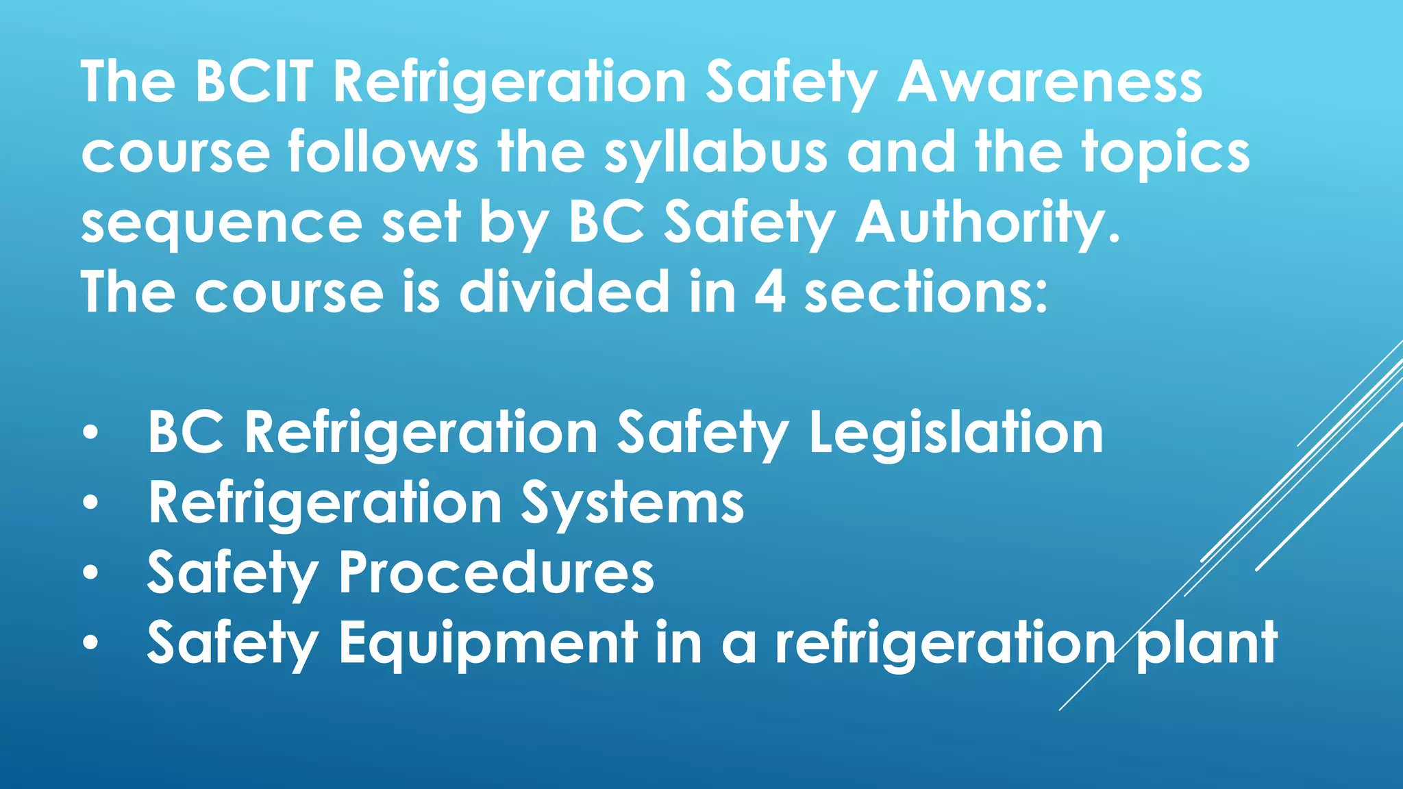 The BCIT Refrigeration Safety Awareness
course follows the syllabus and the topics
sequence set by BC Safety Authority.
The course is divided in 4 sections:
• BC Refrigeration Safety Legislation
• Refrigeration Systems
• Safety Procedures
• Safety Equipment in a refrigeration plant
 