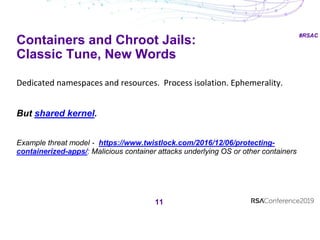 #RSAC
Containers and Chroot Jails:
Classic Tune, New Words
11
Dedicated namespaces and resources. Process isolation. Ephemerality.
But shared kernel.
Example threat model - https://www.twistlock.com/2016/12/06/protecting-
containerized-apps/: Malicious container attacks underlying OS or other containers
 