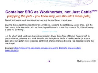 #RSAC
Container SRC as Workhorses, not Just Cattle
(Skipping the pets - you know why you shouldn’t make pets)
14
Container images must be maintained, not just fire and forget or expiraton.
Expiring the compromised container or service (i.e. shooting the cattle) only solves once. But the
herd needs to be inoculated – to evolve – beyond issues to prevent recurrence. Or, think of baking
a cake vs. stir-frying*.
* C R E D I T ~ D A L V E S .
—> So what? Well, upstream learned remediation drives down Rate of Defect Recurrence! In
practical terms, you note and track the vuln, and incorporate the fix in the Dockerfile (or source
code or secure patch repo) in source-controlled, change-managed config. So it scales beyond that
one image.
Example https://engineering.salesforce.com/open-sourcing-dockerfile-image-update-
6400121c1a75
 