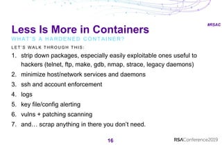 #RSAC
Less Is More in Containers
W H A T ’ S A H A R D E N E D C O N T A I N E R ?
16
L E T ’ S W A L K T H R O U G H T H I S :
1. strip down packages, especially easily exploitable ones useful to
hackers (telnet, ftp, make, gdb, nmap, strace, legacy daemons)
2. minimize host/network services and daemons
3. ssh and account enforcement
4. logs
5. key file/config alerting
6. vulns + patching scanning
7. and… scrap anything in there you don’t need.
 