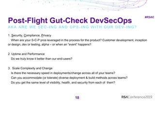#RSAC
Post-Flight Gut-Check DevSecOps
A K A A R E W E S E C - I N G A N D O P S - I N G W I T H O U R D E V - I N G ?
18
1. Security, Compliance, Privacy
When are your S-C-P pros leveraged in the process for the product? Customer development, inception
or design, dev or testing, alpha – or when an “event” happens?
2. Uptime and Performance
Do we truly know it better than our end-users?
3. Scale Complexity and Change
Is there the necessary speed in deployments/change across all of your teams?
Can you accommodate (or tolerate) diverse deployment & build methods across teams?
Do you get the same level of visibility, health, and security from each of them?
 