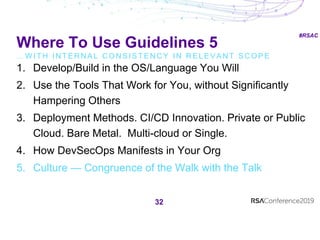 #RSAC
Where To Use Guidelines 5
… W I T H I N T E R N A L C O N S I S T E N C Y I N R E L E V A N T S C O P E
32
1. Develop/Build in the OS/Language You Will
2. Use the Tools That Work for You, without Significantly
Hampering Others
3. Deployment Methods. CI/CD Innovation. Private or Public
Cloud. Bare Metal. Multi-cloud or Single.
4. How DevSecOps Manifests in Your Org
5. Culture — Congruence of the Walk with the Talk
 