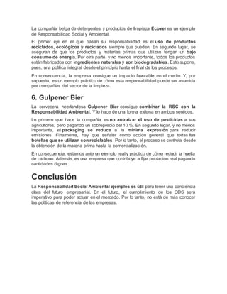 La compañía belga de detergentes y productos de limpieza Ecover es un ejemplo
de Responsabilidad Social y Ambiental.
El primer eje en el que basan su responsabilidad es el uso de productos
reciclados, ecológicos y reciclados siempre que pueden. En segundo lugar, se
aseguran de que los productos y materias primas que utilizan tengan un bajo
consumo de energía. Por otra parte, y no menos importante, todos los productos
están fabricados con ingredientes naturales y son biodegradables. Esto supone,
pues, una política integral desde el principio hasta el final de los procesos.
En consecuencia, la empresa consigue un impacto favorable en el medio. Y, por
supuesto, es un ejemplo práctico de cómo esta responsabilidad puede ser asumida
por compañías del sector de la limpieza.
6. Gulpener Bier
La cervecera neerlandesa Gulpener Bier consigue combinar la RSC con la
Responsabilidad Ambiental. Y lo hace de una forma exitosa en ambos sentidos.
Lo primero que hace la compañía es no autorizar el uso de pesticidas a sus
agricultores, pero pagando un sobreprecio del 10 %. En segundo lugar, y no menos
importante, el packaging se reduce a la mínima expresión para reducir
emisiones. Finalmente, hay que señalar como acción general que todas las
botellas que se utilizan son reciclables. Por lo tanto, el proceso se controla desde
la obtención de la materia prima hasta la comercialización.
En consecuencia, estamos ante un ejemplo real y práctico de cómo reducir la huella
de carbono. Además, es una empresa que contribuye a fijar población real pagando
cantidades dignas.
Conclusión
La Responsabilidad Social Ambiental ejemplos es útil para tener una conciencia
clara del futuro empresarial. En el futuro, el cumplimiento de los ODS será
imperativo para poder actuar en el mercado. Por lo tanto, no está de más conocer
las políticas de referencia de las empresas.
 