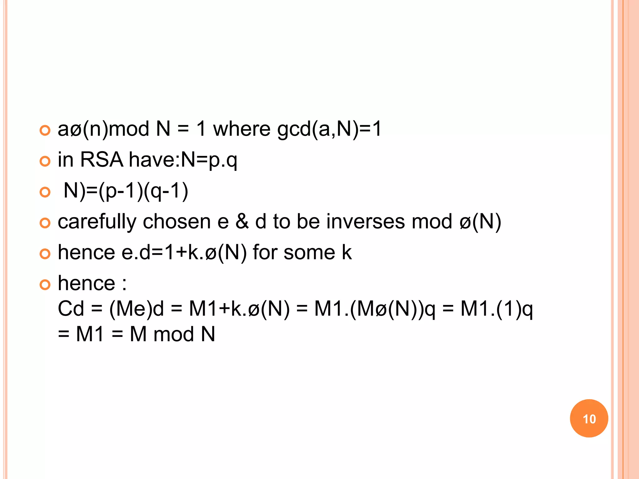  aø(n)mod N = 1 where gcd(a,N)=1  in RSA have:N=p.q  N)=(p-1)(q-1)  carefully chosen e & d to be inverses mod ø(N)  hence e.d=1+k.ø(N) for some k  hence : Cd = (Me)d = M1+k.ø(N) = M1.(Mø(N))q = M1.(1)q = M1 = M mod N 10 