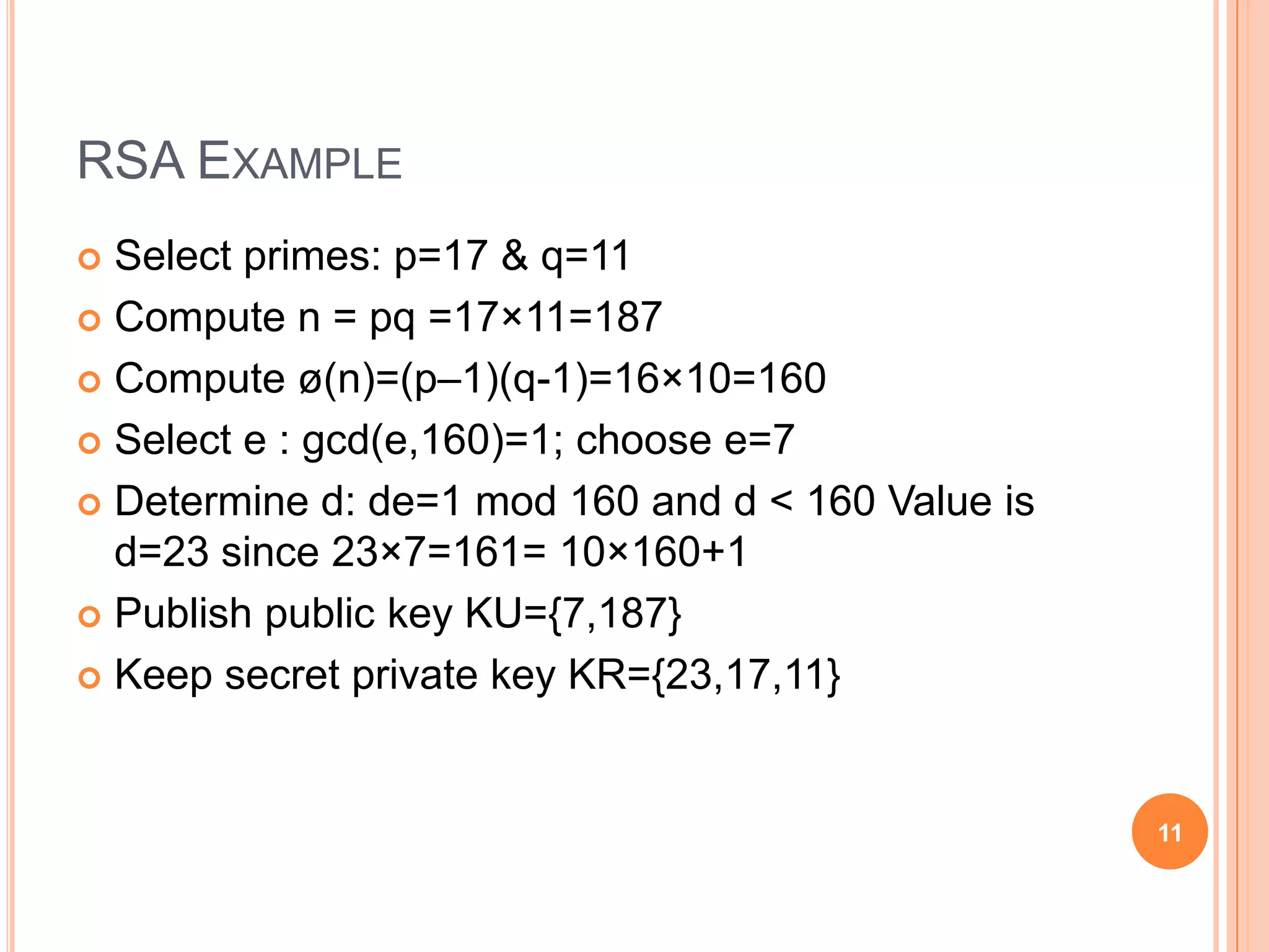  Select primes: p=17 & q=11  Compute n = pq =17×11=187  Compute ø(n)=(p–1)(q-1)=16×10=160  Select e : gcd(e,160)=1; choose e=7  Determine d: de=1 mod 160 and d < 160 Value is d=23 since 23×7=161= 10×160+1  Publish public key KU={7,187}  Keep secret private key KR={23,17,11} 11 RSA EXAMPLE 