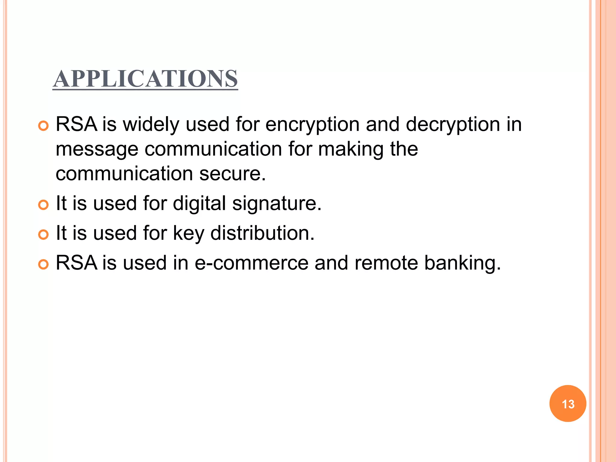 APPLICATIONS  RSA is widely used for encryption and decryption in message communication for making the communication secure.  It is used for digital signature.  It is used for key distribution.  RSA is used in e-commerce and remote banking. 13 