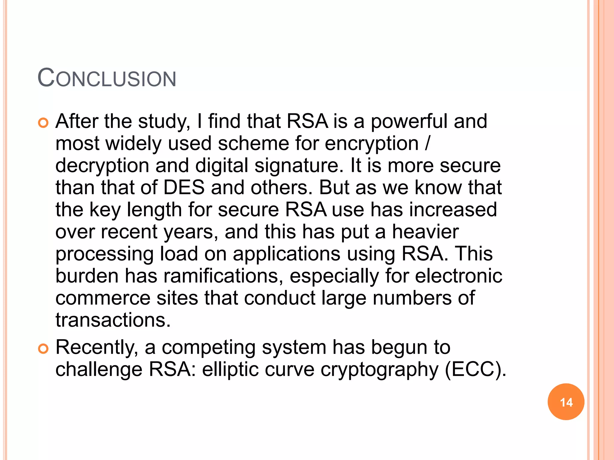 CONCLUSION  After the study, I find that RSA is a powerful and most widely used scheme for encryption / decryption and digital signature. It is more secure than that of DES and others. But as we know that the key length for secure RSA use has increased over recent years, and this has put a heavier processing load on applications using RSA. This burden has ramifications, especially for electronic commerce sites that conduct large numbers of transactions.  Recently, a competing system has begun to challenge RSA: elliptic curve cryptography (ECC). 14 
