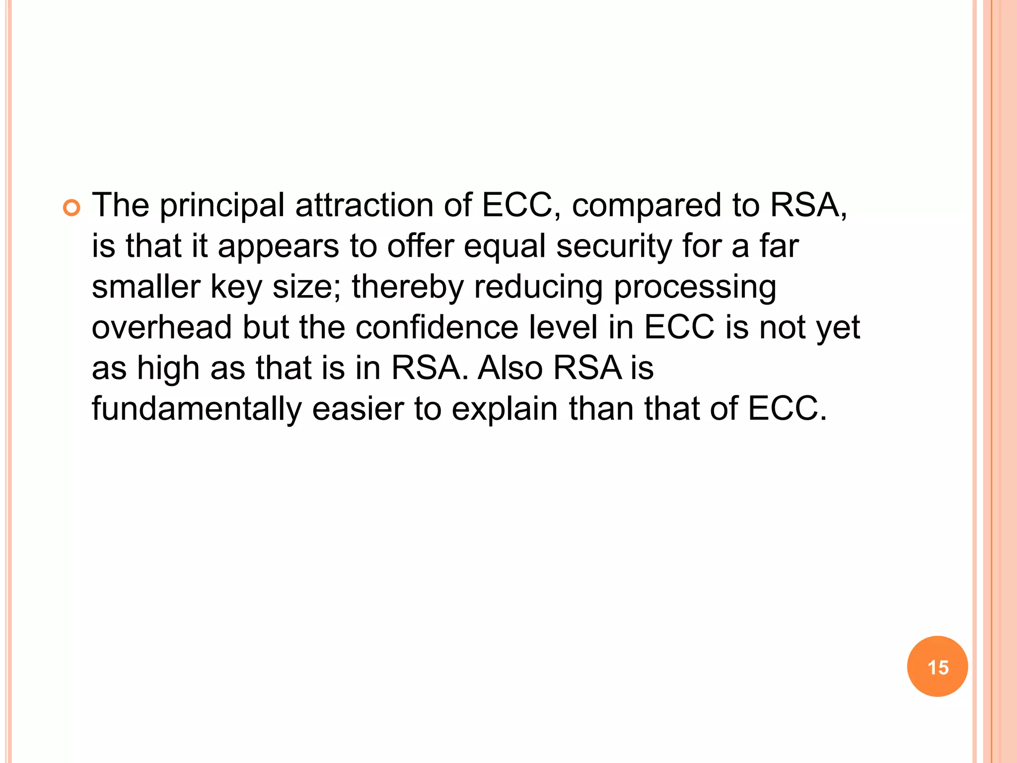  The principal attraction of ECC, compared to RSA, is that it appears to offer equal security for a far smaller key size; thereby reducing processing overhead but the confidence level in ECC is not yet as high as that is in RSA. Also RSA is fundamentally easier to explain than that of ECC. 15 