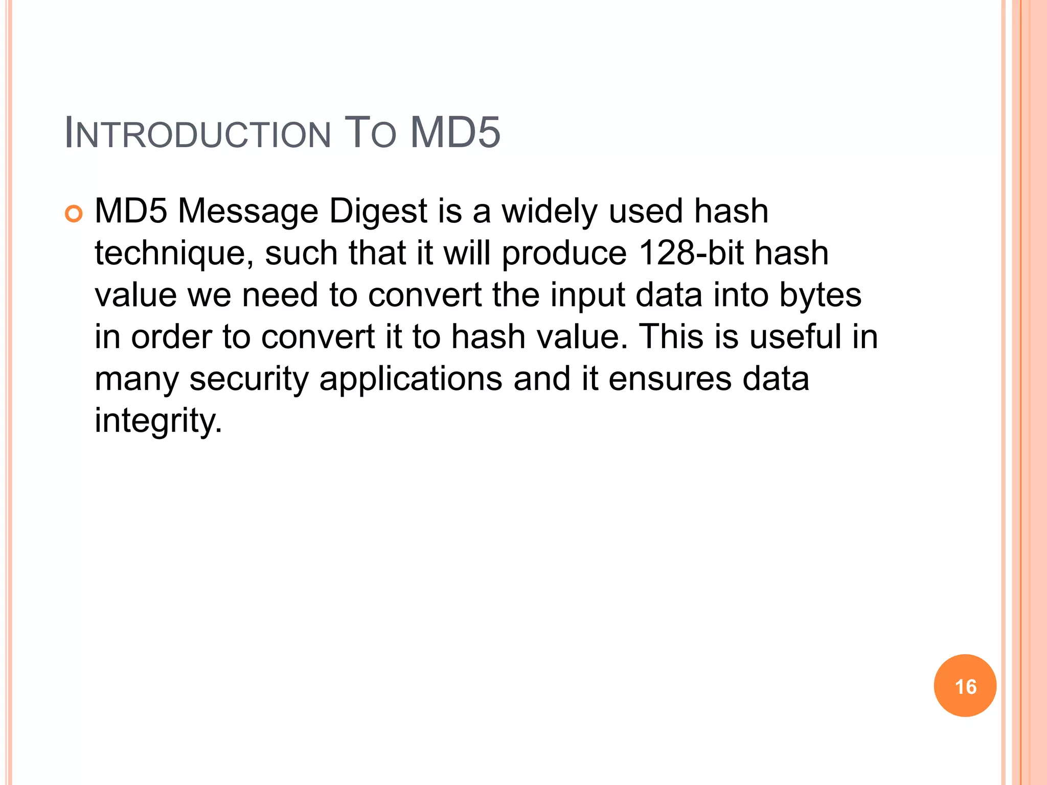 INTRODUCTION TO MD5  MD5 Message Digest is a widely used hash technique, such that it will produce 128-bit hash value we need to convert the input data into bytes in order to convert it to hash value. This is useful in many security applications and it ensures data integrity. 16 