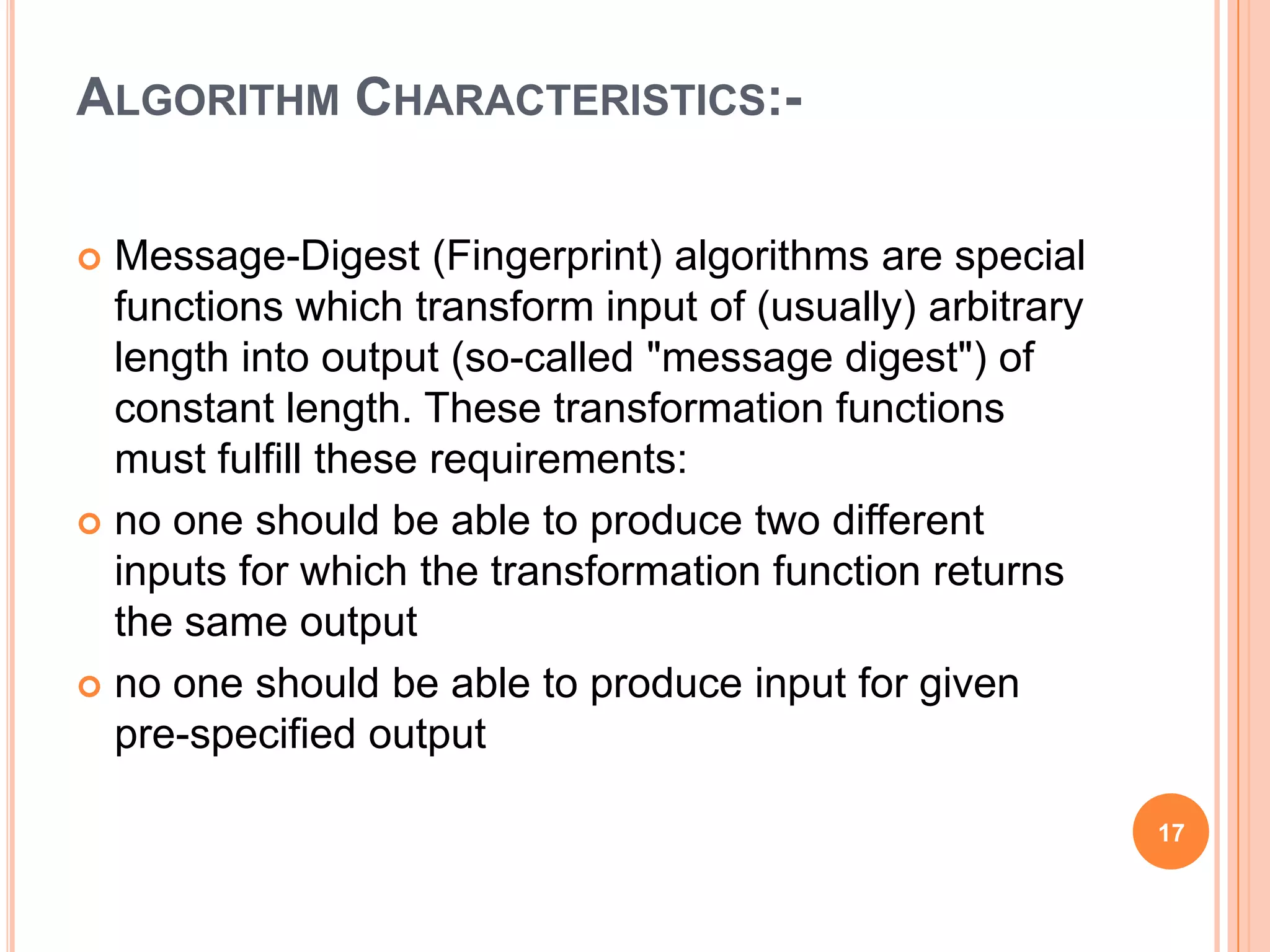 ALGORITHM CHARACTERISTICS:-  Message-Digest (Fingerprint) algorithms are special functions which transform input of (usually) arbitrary length into output (so-called "message digest") of constant length. These transformation functions must fulfill these requirements:  no one should be able to produce two different inputs for which the transformation function returns the same output  no one should be able to produce input for given pre-specified output 17 