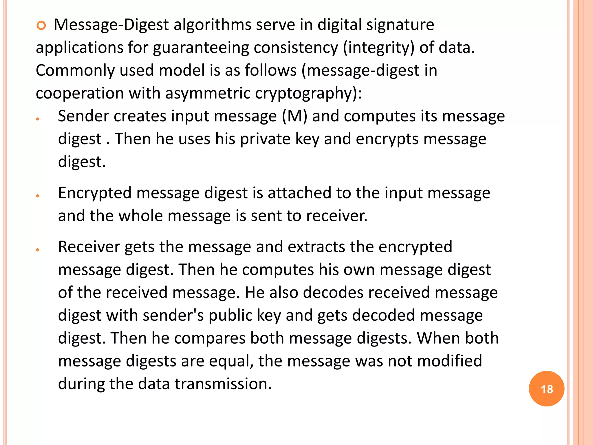  Message-Digest algorithms serve in digital signature applications for guaranteeing consistency (integrity) of data. Commonly used model is as follows (message-digest in cooperation with asymmetric cryptography): Sender creates input message (M) and computes its message digest . Then he uses his private key and encrypts message digest. Encrypted message digest is attached to the input message and the whole message is sent to receiver. Receiver gets the message and extracts the encrypted message digest. Then he computes his own message digest of the received message. He also decodes received message digest with sender's public key and gets decoded message digest. Then he compares both message digests. When both message digests are equal, the message was not modified during the data transmission. 18 