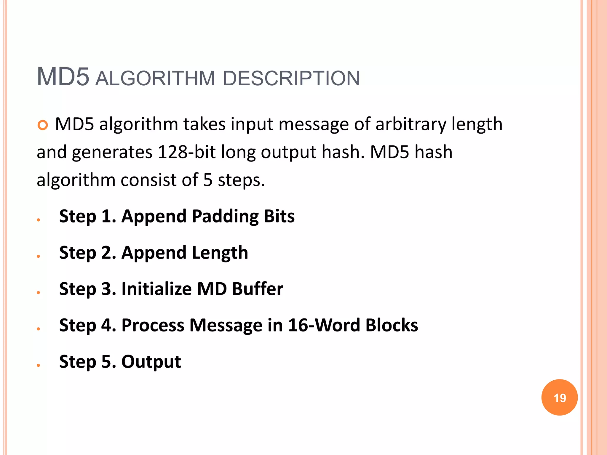 MD5 ALGORITHM DESCRIPTION  MD5 algorithm takes input message of arbitrary length and generates 128-bit long output hash. MD5 hash algorithm consist of 5 steps. Step 1. Append Padding Bits Step 2. Append Length Step 3. Initialize MD Buffer Step 4. Process Message in 16-Word Blocks Step 5. Output 19 