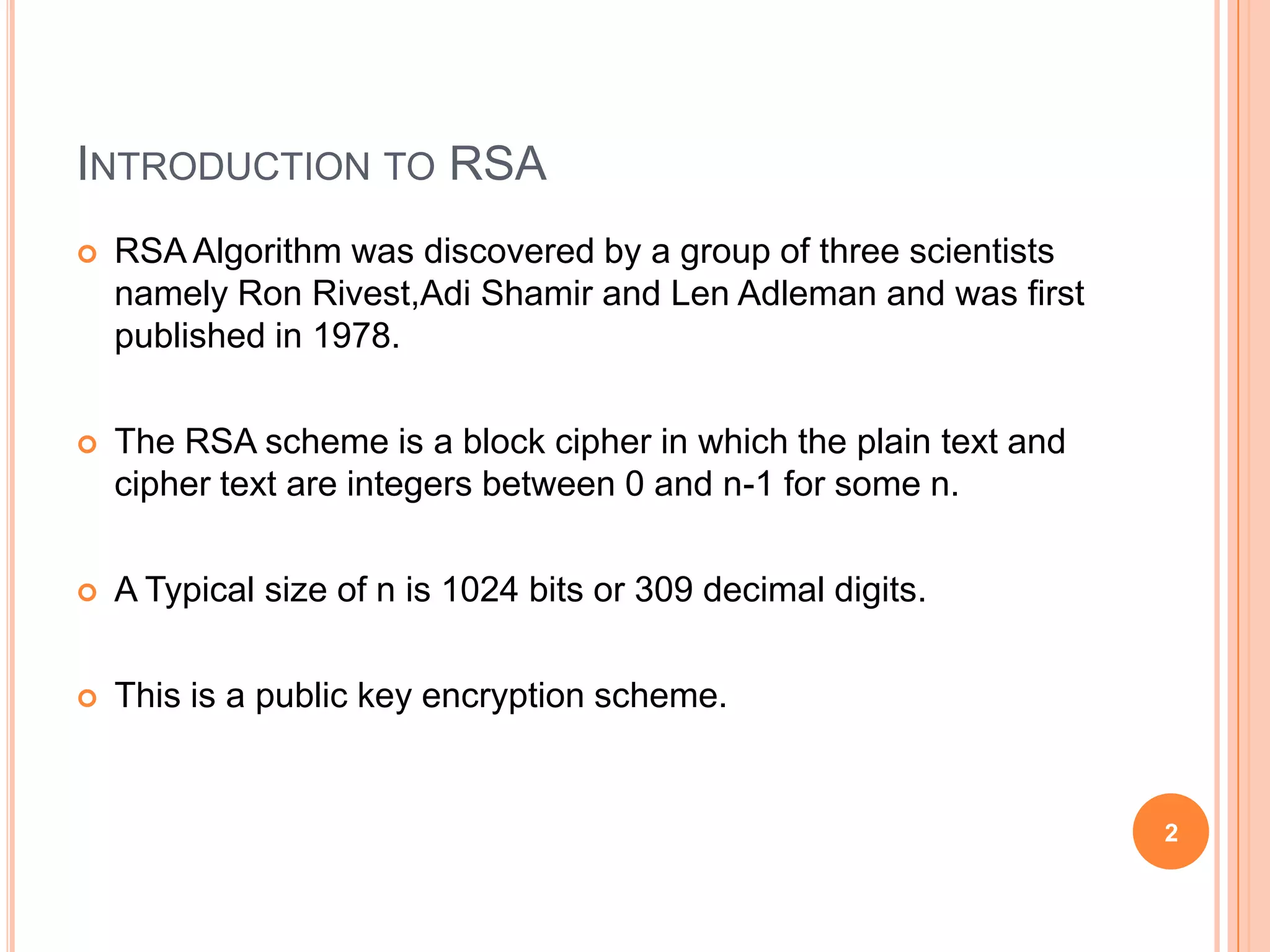 INTRODUCTION TO RSA  RSA Algorithm was discovered by a group of three scientists namely Ron Rivest,Adi Shamir and Len Adleman and was first published in 1978.  The RSA scheme is a block cipher in which the plain text and cipher text are integers between 0 and n-1 for some n.  A Typical size of n is 1024 bits or 309 decimal digits.  This is a public key encryption scheme. 2 