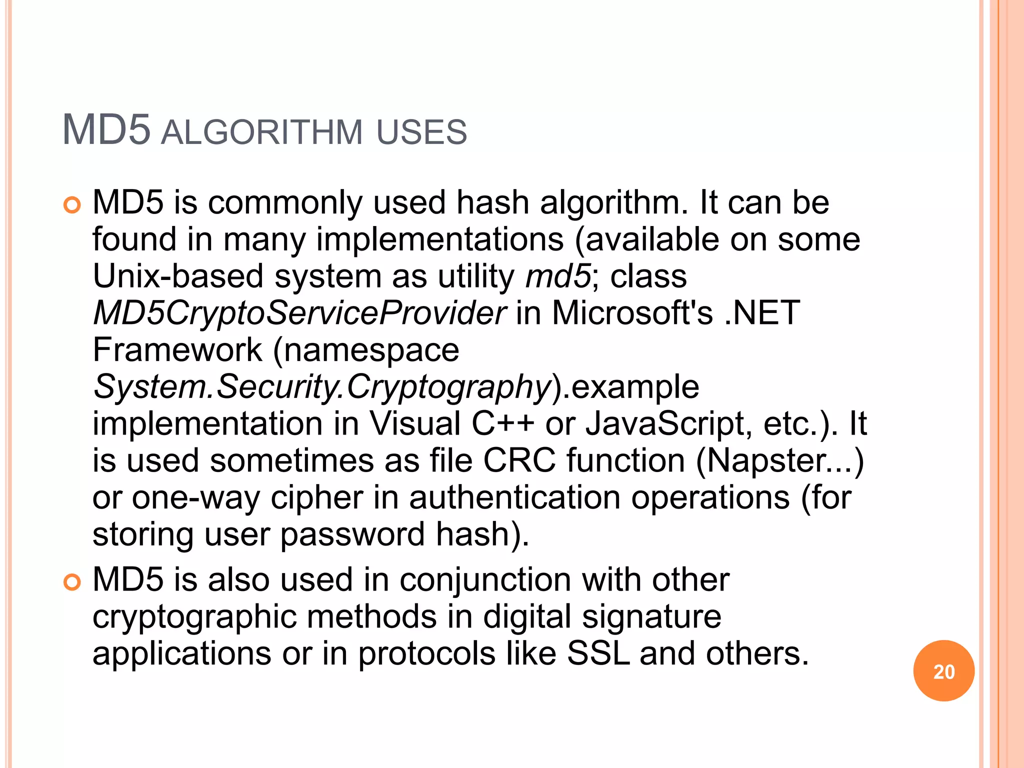 MD5 ALGORITHM USES  MD5 is commonly used hash algorithm. It can be found in many implementations (available on some Unix-based system as utility md5; class MD5CryptoServiceProvider in Microsoft's .NET Framework (namespace System.Security.Cryptography).example implementation in Visual C++ or JavaScript, etc.). It is used sometimes as file CRC function (Napster...) or one-way cipher in authentication operations (for storing user password hash).  MD5 is also used in conjunction with other cryptographic methods in digital signature applications or in protocols like SSL and others. 20 