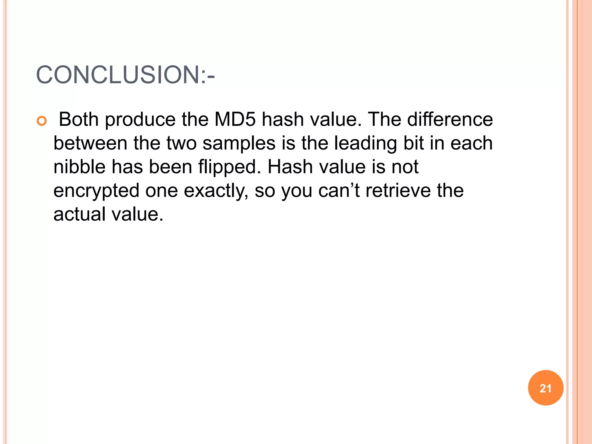 CONCLUSION:-  Both produce the MD5 hash value. The difference between the two samples is the leading bit in each nibble has been flipped. Hash value is not encrypted one exactly, so you can’t retrieve the actual value. 21 