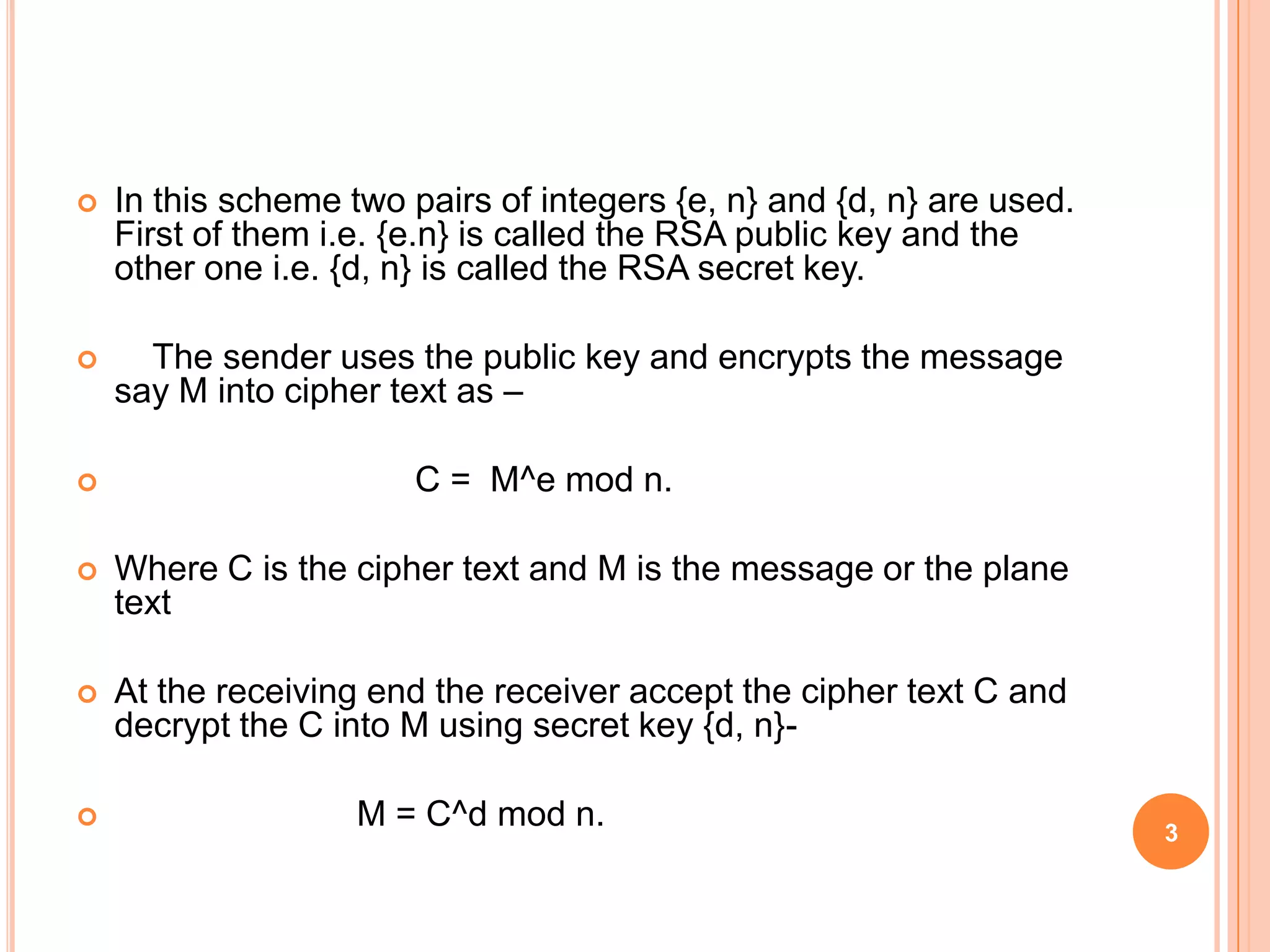  In this scheme two pairs of integers {e, n} and {d, n} are used. First of them i.e. {e.n} is called the RSA public key and the other one i.e. {d, n} is called the RSA secret key.  The sender uses the public key and encrypts the message say M into cipher text as –  C = M^e mod n.  Where C is the cipher text and M is the message or the plane text  At the receiving end the receiver accept the cipher text C and decrypt the C into M using secret key {d, n}-  M = C^d mod n. 3 