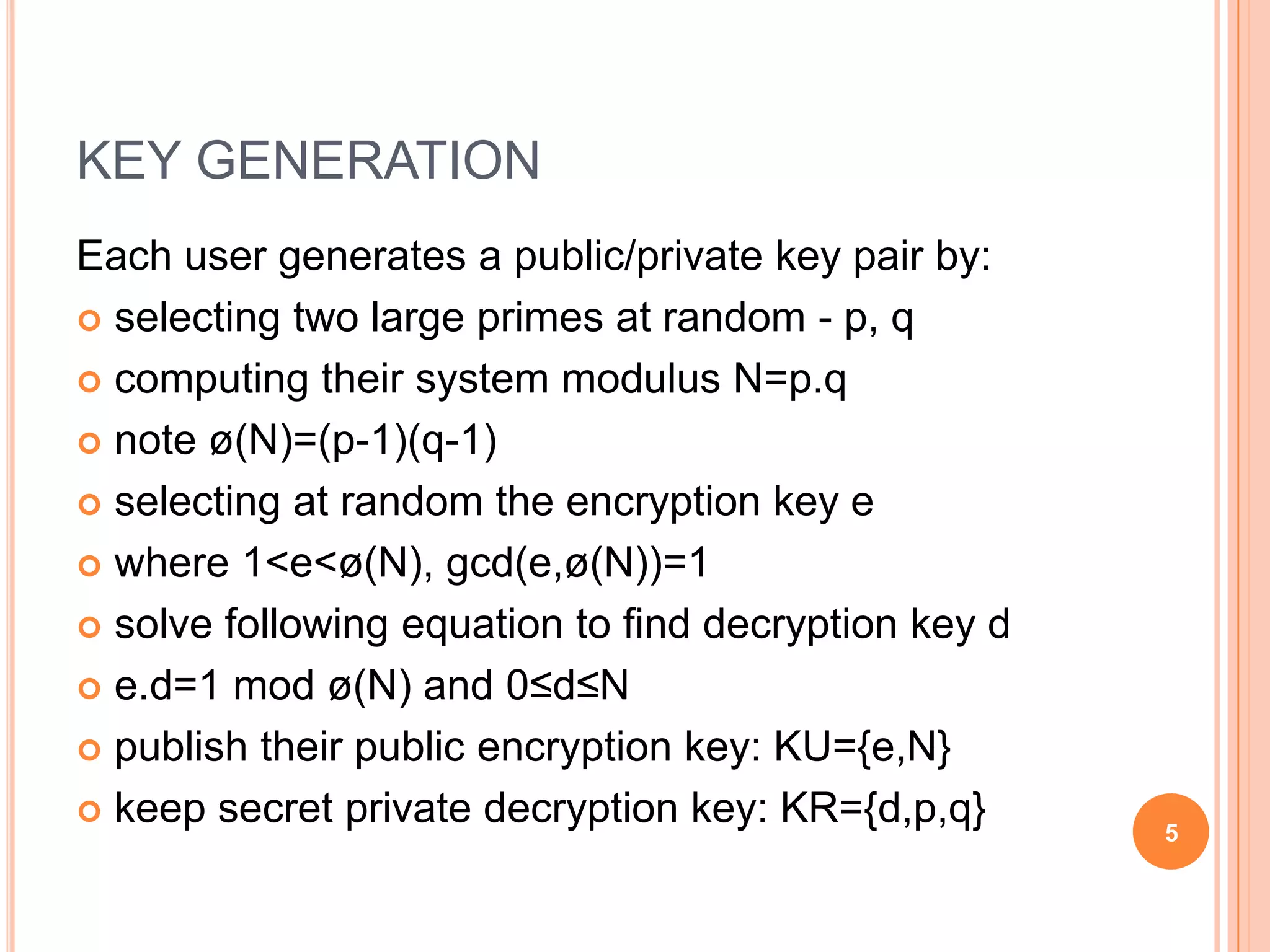 KEY GENERATION Each user generates a public/private key pair by:  selecting two large primes at random - p, q  computing their system modulus N=p.q  note ø(N)=(p-1)(q-1)  selecting at random the encryption key e  where 1<e<ø(N), gcd(e,ø(N))=1  solve following equation to find decryption key d  e.d=1 mod ø(N) and 0≤d≤N  publish their public encryption key: KU={e,N}  keep secret private decryption key: KR={d,p,q} 5 