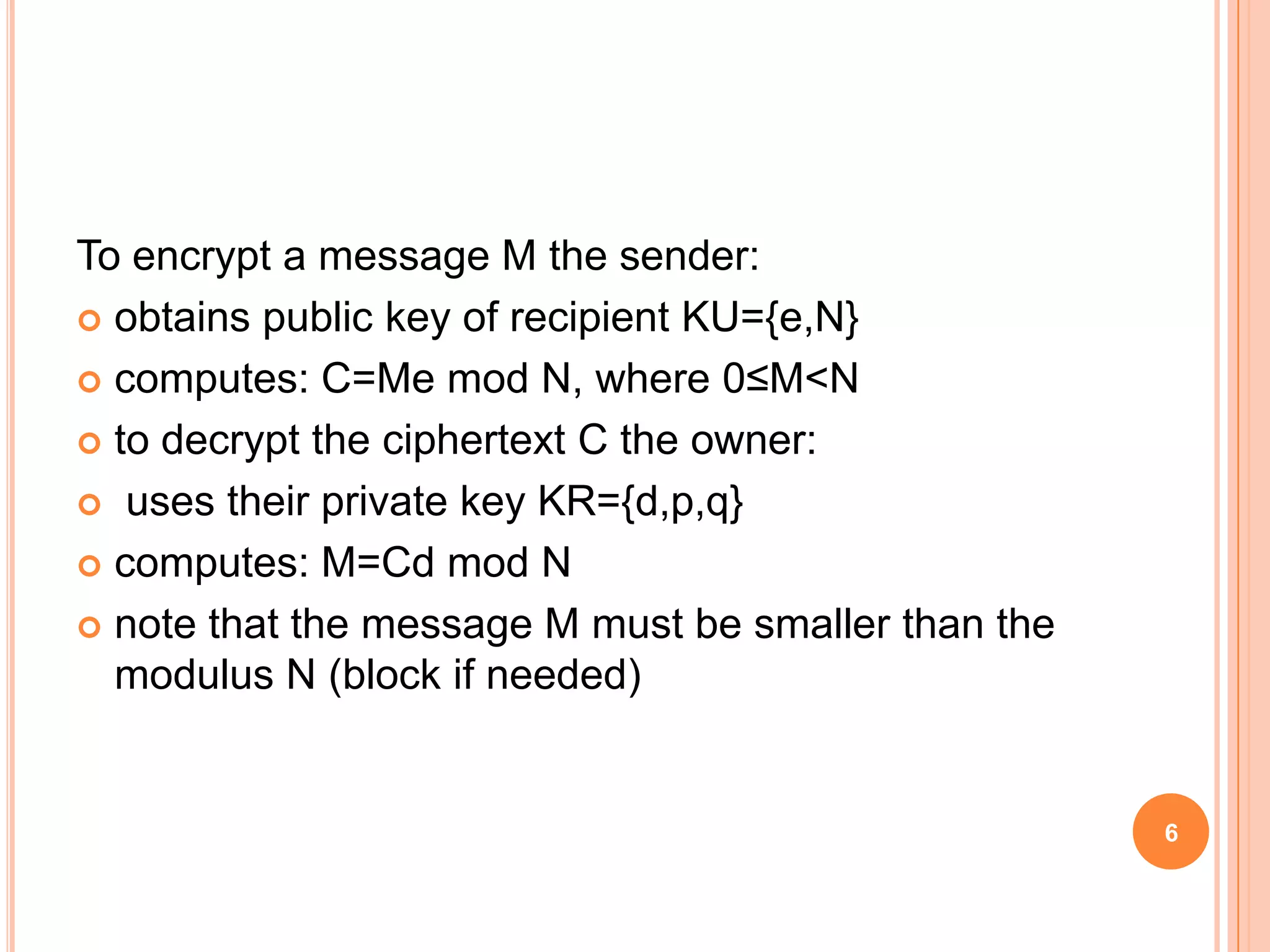 To encrypt a message M the sender:  obtains public key of recipient KU={e,N}  computes: C=Me mod N, where 0≤M<N  to decrypt the ciphertext C the owner:  uses their private key KR={d,p,q}  computes: M=Cd mod N  note that the message M must be smaller than the modulus N (block if needed) 6 