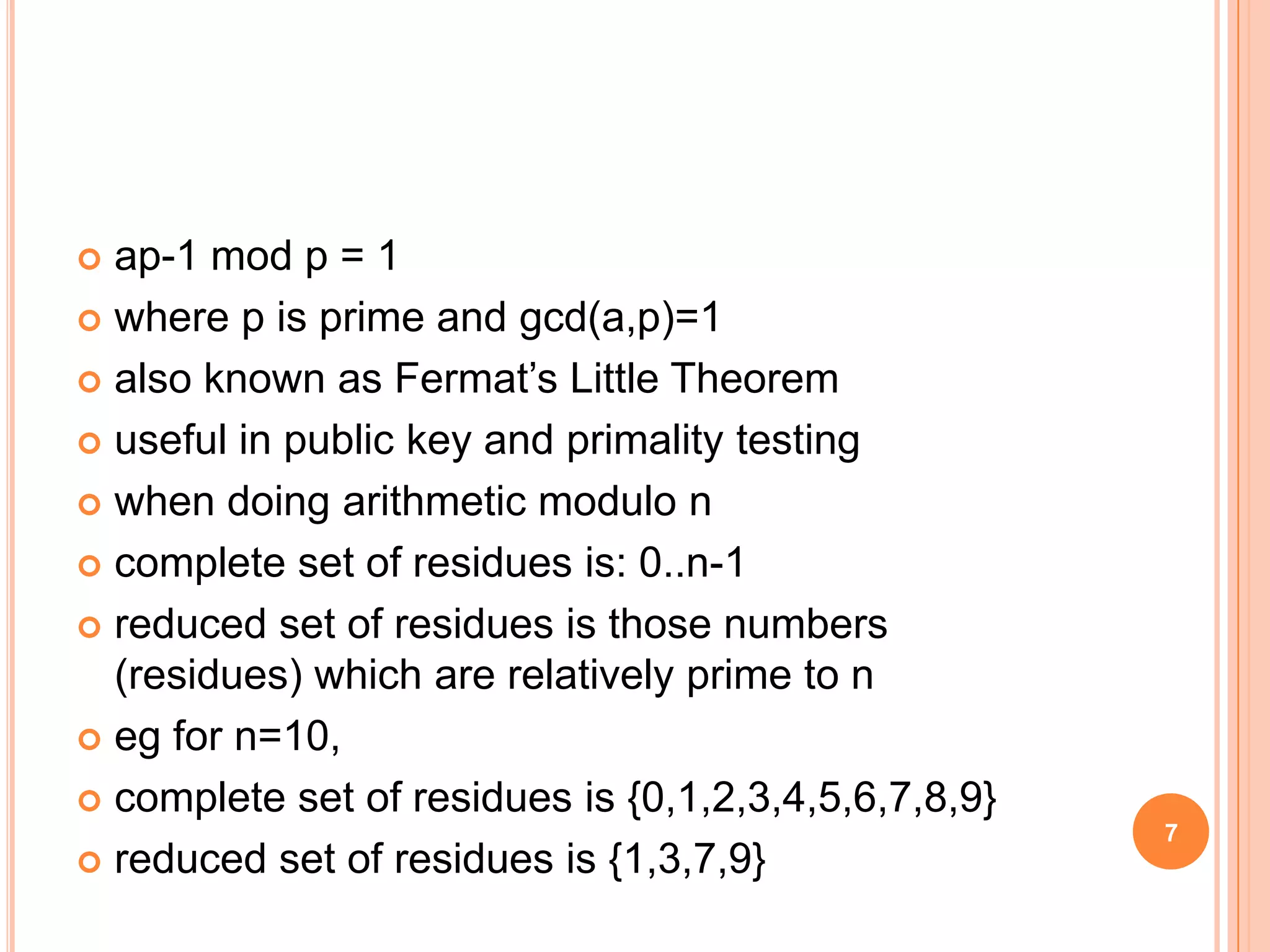 ap-1 mod p = 1  where p is prime and gcd(a,p)=1  also known as Fermat’s Little Theorem  useful in public key and primality testing  when doing arithmetic modulo n  complete set of residues is: 0..n-1  reduced set of residues is those numbers (residues) which are relatively prime to n  eg for n=10,  complete set of residues is {0,1,2,3,4,5,6,7,8,9}  reduced set of residues is {1,3,7,9} 7 