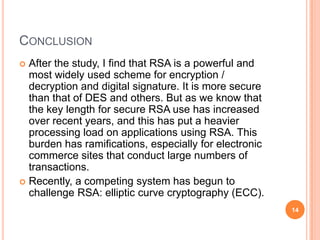 CONCLUSION
 After the study, I find that RSA is a powerful and
most widely used scheme for encryption /
decryption and digital signature. It is more secure
than that of DES and others. But as we know that
the key length for secure RSA use has increased
over recent years, and this has put a heavier
processing load on applications using RSA. This
burden has ramifications, especially for electronic
commerce sites that conduct large numbers of
transactions.
 Recently, a competing system has begun to
challenge RSA: elliptic curve cryptography (ECC).
14
 