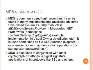 MD5 ALGORITHM USES
 MD5 is commonly used hash algorithm. It can be
found in many implementations (available on some
Unix-based system as utility md5; class
MD5CryptoServiceProvider in Microsoft's .NET
Framework (namespace
System.Security.Cryptography).example
implementation in Visual C++ or JavaScript, etc.). It
is used sometimes as file CRC function (Napster...)
or one-way cipher in authentication operations (for
storing user password hash).
 MD5 is also used in conjunction with other
cryptographic methods in digital signature
applications or in protocols like SSL and others. 20
 