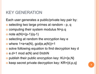 KEY GENERATION
Each user generates a public/private key pair by:
 selecting two large primes at random - p, q
 computing their system modulus N=p.q
 note ø(N)=(p-1)(q-1)
 selecting at random the encryption key e
 where 1<e<ø(N), gcd(e,ø(N))=1
 solve following equation to find decryption key d
 e.d=1 mod ø(N) and 0≤d≤N
 publish their public encryption key: KU={e,N}
 keep secret private decryption key: KR={d,p,q} 5
 