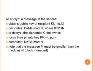 To encrypt a message M the sender:
 obtains public key of recipient KU={e,N}
 computes: C=Me mod N, where 0≤M<N
 to decrypt the ciphertext C the owner:
 uses their private key KR={d,p,q}
 computes: M=Cd mod N
 note that the message M must be smaller than the
modulus N (block if needed)
6
 
