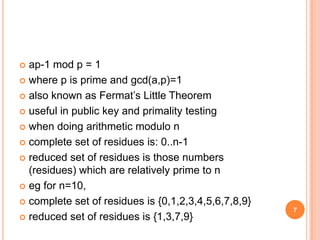  ap-1 mod p = 1
 where p is prime and gcd(a,p)=1
 also known as Fermat’s Little Theorem
 useful in public key and primality testing
 when doing arithmetic modulo n
 complete set of residues is: 0..n-1
 reduced set of residues is those numbers
(residues) which are relatively prime to n
 eg for n=10,
 complete set of residues is {0,1,2,3,4,5,6,7,8,9}
 reduced set of residues is {1,3,7,9}
7
 