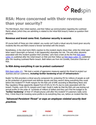 RSA: More concerned with their revenue
than your security?
The RSA Breach, their initial reaction, and their follow-up communication regarding the Lockheed
Martin attack (which they are admitting is related to the initial RSA breach) makes us question their
priorities.

Revenue and brand come first. Customer security is second.

Of course both of these are inter-related: you surely can't build a robust security brand given security
incidents like this and RSA's brand is forever tarnished with this breach.

Nonetheless, in the short term RSA's reaction to this incident clearly shows that, while the initial open
letter wasn't downright un-factual, it did (apparently) downplay the risk. This and other elements
associated with this incident question their priorities. Let's have a look at the the first RSA Open
Letter #1 published after the initial breach on RSA and their follow-up RSA Open Letter #2, published
after the resulting Lockheed Martin breach. Both letters are from Art Coviello, Executive Chairman of
RSA.

Is RSA doing everything it can to protect customers?

RSA Open Letter #1: "We took a variety of aggressive measures against the threat to protect our
business and our customers, including further hardening of our IT infrastructure."

Really? So RSA provided a critical security component for protecting PII for millions of people as well
as the protection of government and defense secrets and they weren't doing everything they could
before this incident!?!?! Profit margins for the RSA unit of EMC according to Bloomberg News and
May regulatory filings apparently slipped from 67.6% to 54.1% due to costs associated with the
breach. Frankly, even 50+% margins aren't bad. Could it really be that the RSA unit was kicking out
annual profits on the order of hundreds of millions of dollars and they can't find the budget to do
"further hardening" of their IT infrastructures until after this incident? If customers really come
first, I think they'd be investing some profits to do everything they can, before an incident like this.

"Advanced Persistent Threat" or oops an employee violated security best
practices.


                     WEB                         PHONE                       EMAIL

              WWW.REDSPIN.COM                800-721-9177              INFO@REDSPIN.COM
 