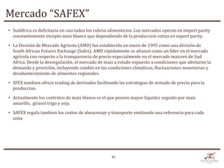 Mercado “SAFEX”
• Sudáfrica es deficitaria en casi todos los rubros alimenticios. Los mercados operan en import parity
  constantemente excepto maiz blanco que dependiendo de la produccion cotiza en export parity.
• La División de Mercado Agricola (AMD) fue establecida en enero de 1995 como una división de
  South African Futures Exchange (Safex). AMD rápidamente se afianzó como un líder en el mercado
  agrícola con respecto a la transparencia de precio especialmente en el mercado maicero de Sud
  Africa. Desde la desregulación, el mercado de maiz a estado expuesto a condiciones que afectaron la
  demanda y provición, incluyendo cambio en las condiciones climáticas, fluctuaciones monetarias y
  desabastecimiento de alimentos regionales.
• SFEX tambien ofrece trading de derivados facilitando las estrategias de armado de precio para la
  produccion.

• Actualmente los contratos de maiz blanco es el que poseen mayor liquidez seguido por maiz
  amarillo, girasol trigo y soja.

• SAFEX regula tambien los costos de almacenaje y transporte emitiendo una referencia para cada
  zona




                                                    21
 