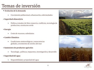 Temas de inversión
• Evolución de la demanda
     •   Crecimiento poblacional, urbanización, enfermedades

• Seguridad alimenticia

     •   Política, tratados de libre comercio, conflictos, tecnología de
         produccion, revolucion verde

• Energía

     •   Costo de recursos, substitutos

• Cambio Climático

     •   Condiciones meteorológicas, consecuencias
         globales, crecimiento de niveles del mar

• Suministro de productos agrícolas

     •   Tecnología, políticas, impuestos, investigación y desarrollo

• Seguridad del agua

     •   Disponibilidad y propiedad del agua

                                                          2
 