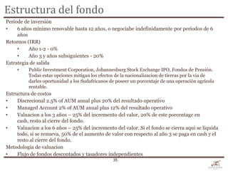 Estructura del fondo
Període de inversión
•    6 años mínimo renovable hasta 12 años, o negociabe indefinidamente por períodos de 6
     años
Retornos (IRR)
     •    Año 1-2 - 0%
     •    Año 3 y años subsiguientes - 20%
Estrategia de salida
     •    Public Investment Corporation, Johannesburg Stock Exchange IPO, Fondos de Pensión.
          Todas estas opciones mitígan los efectos de la nacionalizacion de tierras por la via de
          darles oportunidad a los Sudafricanos de poseer un porcentaje de una operación agrícola
          rentable.
Estructura de costos
•    Discrecional 2.5% of AUM anual plus 20% del resultado operativo
•    Managed Account 2% of AUM anual plus 12% del resultado operativo
•    Valuacion a los 3 años – 25% del incremento del valor, 20% de este porcentage en
     cash, resto al cierre del fondo.
•    Valuacion a los 6 años – 25% del incremento del valor. Si el fondo se cierra aqui se liquida
     todo, si se renueva, 50% de el aumento de valor con respecto al año 3 se paga en cash y el
     resto al cierre del fondo.
Metodologia de valuacion
•    Flujo de fondos descontados y tasadores independientes
                                                 35
 