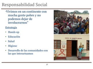Responsabilidad Social
 “Vivimos en un continente con
   mucha gente pobre y no
   podemos dejar de
   involucrarnos”
 Estrategia
 • Hands up
 • Educación
 • Salud
 • Higiene
 • Desarrollo de las comunidades con
   las que interactuamos



                                  37
 