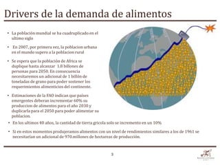 Drivers de la demanda de alimentos
• La población mundial se ha cuadruplicado en el
  ultimo siglo

• En 2007, por primera vez, la poblacion urbana
  en el mundo supero a la poblacion rural

• Se espera que la población de Africa se
  duplique hasta alcanzar 1.8 billones de
  personas para 2050. En consecuencia
  necesitaremos un adicional de 1 billón de
  toneladas de grano para poder sostener los
  requerimientos alimenticios del continente.

• Estimaciones de la FAO indican que países
  emergentes deberan incrementar 60% su
  produccion de alimentos para el año 2030 y
  duplicarla para el 2050 para poder alimentar su
  poblacion.
• En los ultimos 40 años, la cantidad de tierra gricola solo se incremento en un 10%

• Si en estos momentos produjeramos alimentos con un nivel de rendimientos similares a los de 1961 se
  necesitarían un adicional de 970.millones de hectareas de producción.


                                                        3
 