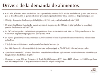 Drivers de la demanda de alimentos
• Cada año, 12mn de has – o suficiente tierra para el crecimiento de 20 mn de toneladas de granos – es perdida
  por la desertificación, lo que es suficiente grano como para alimentar hasta 6 millones de personas por año

• El índice de precios de alimentos de la FAO creció 24% en tres años hacia finales de 2009

• De acuerdo al Banco Mundial, ha habido un pico de incremento del 83% en el total global de la canasta de
  precios de alimentos en 2007/08

• La FAO estima que los rendimientos agropecuarios deberán incrementarse hasta el 70% para alimentar las
  9.1billones de personas proyectadas para el año 2050.

• Se espera que el 90% del crecimento de la producción se deba al mejoramiento del rendimiento e intensidad
  del cultivo

• 2% de la tierra cultivable es usada para industrias de bio-energía

• Los $5 trillones del valor mundial de la tierra agrícola, equivale al 7%-10% del valor de los mercados

• Aproximadamente $13 billones de dólares han sido invertidos en agricultura o en inversiones relacionadas con
  la agricultura desde fines de 2007

• El comercio entre Africa y China creció desde $6.5 billones en 1999 hasta $107 billones en 2008 lo que hace
  que Africa represente el mayor socio de desarrollo e importación global



                                                         4
 