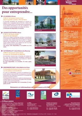 L’Observatoire



Des opportunités
pour entreprendre...                                                                                                                            Repères
   LE VAUBAN à Rouen
   2 000 m² de bureaux neufs à louer
   dans le quartier Luciline - Rive de Seine                                                                                                    U   n pôle culturel de pre-
                                                                                                                                                    mière importance : un
                                                                                                                                                zénith, un opéra, 15 théâ-
   A proximité immédiate des transports en commun, le
                                                                                                                                                tres, 15 musées et plus de
   Vauban est un immeuble neuf en R+9 de 11 000 m² de
                                                                                                                                                50 festivals chaque année,
   SHON sur lequel 2 000 m² sont disponibles immédiatement.                                                                                     un futur palais des sports
   Il est équipé d’ascenseurs et de l’air conditionné. Les                                                                                      de 6 000 places
   surfaces en rez-de-chaussée sont dotées de vitrines.
   L’immeuble est disponible à la location.
                                                                                   LE VAUBAN (Elie)

   LOCAUX D’ACTIVITES à Boos                                                                                                                    Ports de: Rouen et du
                                                                                                                                                 Havre     1 complexe
                                                                                                                                                                er

                                                                                                                                                portuaire français (105 mil-
   4 140 m² de locaux mixtes                                                                                                                    lions de tonnes). Rouen,
   aux portes de l’aéroport                                                                                                                     1er port agroalimentaire
   Situé sur le village d’entreprises de Boos et bénéficiant                                                                                    européen (26,7 millions de
   d’une très bonne visibilité depuis la RD 6014, cet ensemble                                                                                  tonnes)
   immobilier mixte dispose de 6 lots de 690 m². Chaque
   bâtiment est composé de 350 m² en rez de chaussée à
   usage d’atelier (hauteur sous plafond de 3.64 m) et de                                                                                       R   éseau routier : A28
                                                                                                                                                    Axe Calais Bayonne,
                                                                                                                                                A13 Axe Paris Normandie
   340 m² de bureaux au premier étage.
   Les locaux sont disponibles à la location ou à la                                                                                            (1 heure de Paris), A29 axe
   vente.                                                                                                                                       vers l’Est de l’Europe
                                                                                   LOCAUX D’ACTIVITES (IPM)


   CAP MADRILLET à Saint-Etienne-du-Rouvray
   2 400 m² de bureaux neufs à louer
                                                                                                                                                40 000         ha de fo-
                                                                                                                                                               rêts dans
                                                                                                                                                un rayon de 40 kilomètres
   au coeur du Technopôle du Madrillet                                                                                                          autour de Rouen
   Un promoteur construit deux immeubles de bureaux en
   R+1 avec une consommation énergétique conforme au
   label HPE. Chaque immeuble a une surface de 1 200 m²
   et dispose de 50 places de parking.
   Ils sont disponibles à la location 10 mois après
   accord.

                                                                                   CAP MADRILLET (DEGW)

   GREENWOOD PARC à Saint-Martin-du-Vivier
   5 immeubles de bureaux à louer ou à vendre
                                                                                                                                                    Londres
   sur les plateaux nord de Rouen                                                                                                                                            Bruxelles
   Au coeur du CREAPARC La Ronce et bénéficiant d’un
   accès rapide à l’autoroute A28, le programme immobilier                                                                                                     ROUEN
   Greenwood Parc disposera à terme de 13 immeubles de
   bureaux de type R+1 et R+2.                                                                                                                                       Paris
   Ce programme de référence en matière de développement
   durable intègre une architecture de qualité et des procédés
   à haute valeur environnementale.
   5 590 m² sont disponibles sur 5 immeubles 10 mois
                                                                                   GREENWOOD PARC (Bouygues Immobilier)
   après accord.


                     Retrouvez ces informations sur www.rouen.cci.fr/bdl




L’Observatoire
est un support d’information coédité par l’Agglomération       La CREA                                          Chambre de Commerce                            Rouen Seine Avenir
de Rouen, la CCI de Rouen et l’ADEAR Rouen Déve-               14 bis Avenue Pasteur
loppement, destiné aux professionnels de l’immobilier.                                                          et d’Industrie de Rouen          A.D.E.A.R Rouen Développement
Reproduction autorisée avec l’accord du directeur de la
                                                               Immeuble Norwich                                 Quai de la Bourse              Le Bretagne - 57 avenue de Bretagne
publication.                                                   76006 ROUEN Cedex 1 - France                     76007 ROUEN Cedex 1 - France        76108 ROUEN Cedex 1 - France
Directeur de la publication :
Président de l’ADEAR : Frédéric SANCHEZ                        Tél. : 33 (0) 235 52 68 10                       Tél. : 33 (0) 232 100 500                 Tél. : 33 (0) 232 81 20 30
                                                               Fax : 33 (0) 235 52 68 59                        Fax : 33 (0) 235 14 38 34                 Fax : 33 (0) 232 18 79 09
Rédacteur en Chef : F. NAITALI
Rédaction : F. NAITALI et C. DESCHERES (CCI de Rouen)
Mise en page et cartographie : E. ROBERT
Secrétariat : I. GALLARDO et V. DUVAL
Création graphique et maquette : Cie de Communication Rouen - Réalisation et cartographie : CCI de Rouen, DO2E - Impression : ETC - Yvetot
Document non contractuel - ISSN 1963 - 2053
 