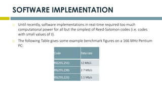 SOFTWARE IMPLEMENTATION
 Until recently, software implementations in real-time required too much
computational power for all but the simplest of Reed-Solomon codes (i.e. codes
with small values of t).
 The following Table gives some example benchmark figures on a 166 MHz Pentium
PC:
Code Data rate
RS(255,251) 12 Mb/s
RS(255,239) 2.7 Mb/s
RS(255,223) 1.1 Mb/s
 