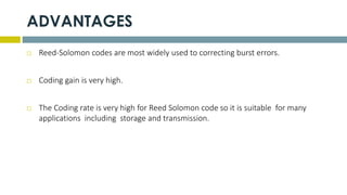 ADVANTAGES
 Reed-Solomon codes are most widely used to correcting burst errors.
 Coding gain is very high.
 The Coding rate is very high for Reed Solomon code so it is suitable for many
applications including storage and transmission.
 