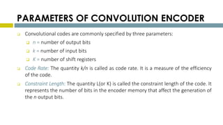 PARAMETERS OF CONVOLUTION ENCODER
 Convolutional codes are commonly specified by three parameters:
 n = number of output bits
 k = number of input bits
 K = number of shift registers
 Code Rate: The quantity k/n is called as code rate. It is a measure of the efficiency
of the code.
 Constraint Length: The quantity L(or K) is called the constraint length of the code. It
represents the number of bits in the encoder memory that affect the generation of
the n output bits.
 