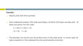 Example:-
 RS(255,223) with 8-bit symbols.
 Each codeword contains 255 code word bytes, of which 223 bytes are data and 32
bytes are parity. For this code:
n = 255, k = 223, s = 8
2t = 32, t = 16
 The decoder can correct any 16 symbol errors in the code word: i.e. errors upto 16
bytes anywhere in the codeword can be automatically corrected.
 