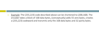  Example: The (255,223) code described above can be shortened to (200,168). The
encoder takes a block of 168 data bytes, (conceptually) adds 55 zero bytes, creates
a (255,223) codeword and transmits only the 168 data bytes and 32 parity bytes.
 